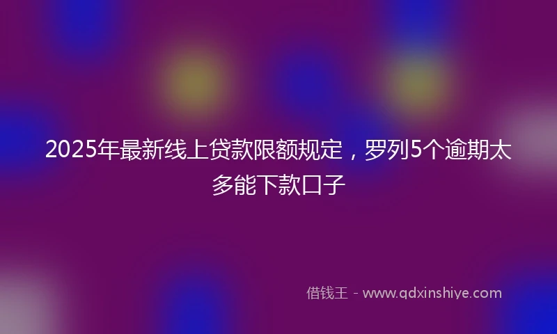 2025年最新线上贷款限额规定，罗列5个逾期太多能下款口子