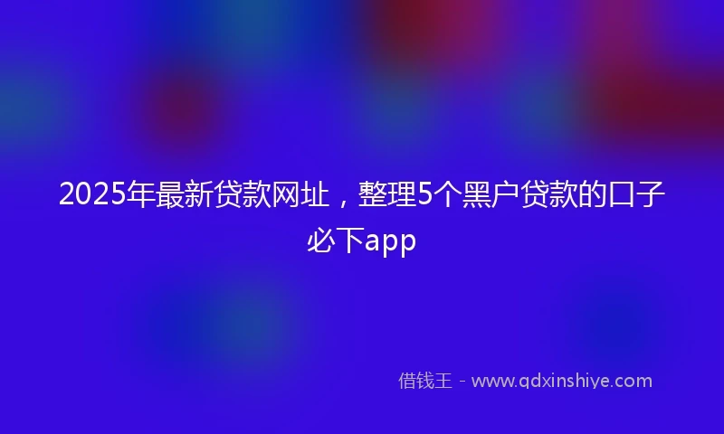2025年最新贷款网址，整理5个黑户贷款的口子必下app