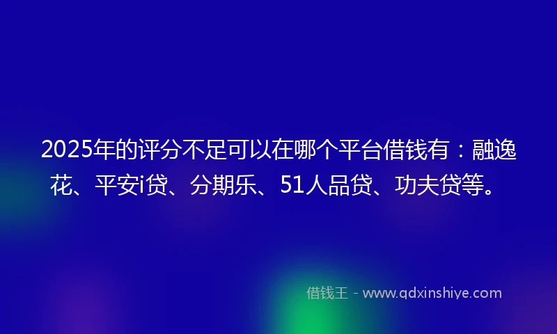 2025年的评分不足可以在哪个平台借钱有：融逸花、平安i贷、分期乐、51人品贷、功夫贷等。