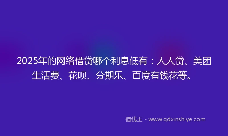 2025年的网络借贷哪个利息低有：人人贷、美团生活费、花呗、分期乐、百度有钱花等。