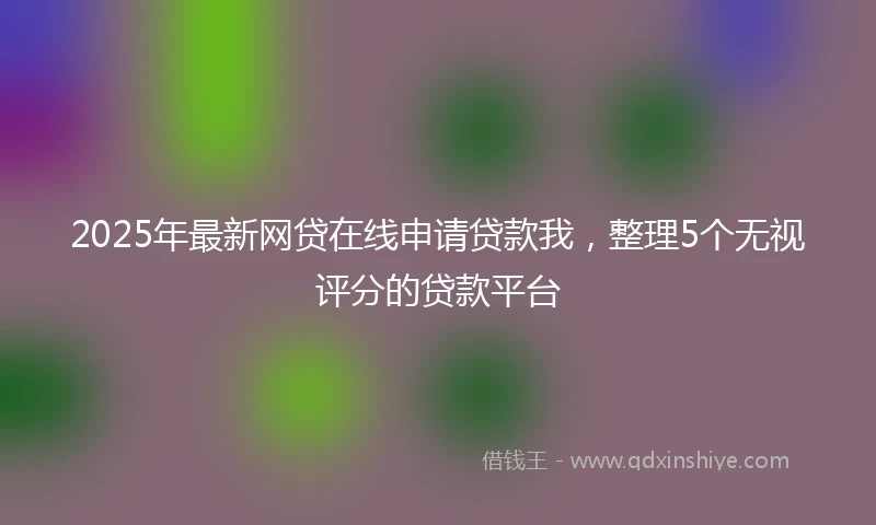 2025年最新网贷在线申请贷款我，整理5个无视评分的贷款平台