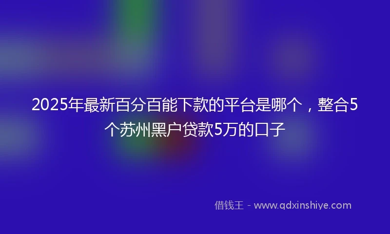 2025年最新百分百能下款的平台是哪个，整合5个苏州黑户贷款5万的口子
