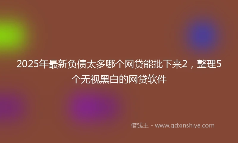 2025年最新负债太多哪个网贷能批下来2，整理5个无视黑白的网贷软件