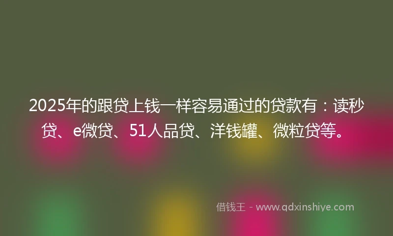 2025年的跟贷上钱一样容易通过的贷款有：读秒贷、e微贷、51人品贷、洋钱罐、微粒贷等。