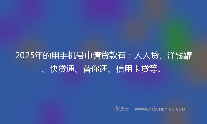 2025年的用手机号申请贷款有：人人贷、洋钱罐、快贷通、替你还、信用卡贷等。