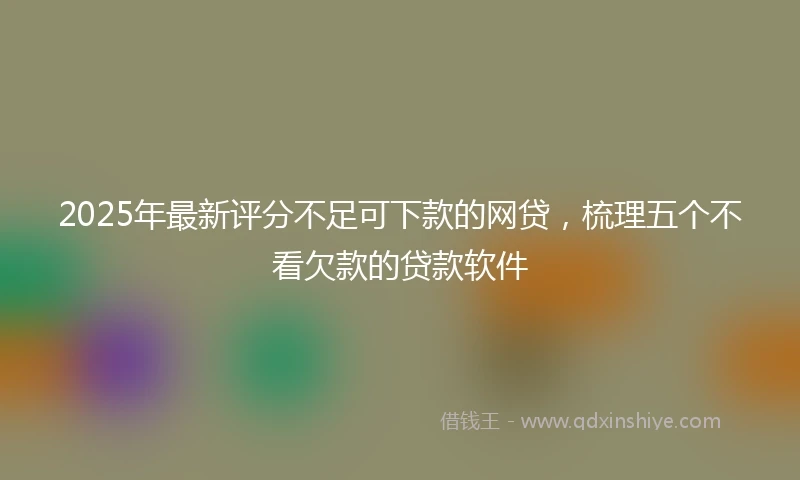 2025年最新评分不足可下款的网贷，梳理五个不看欠款的贷款软件