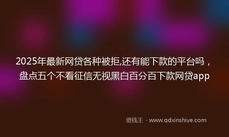 2025年最新网贷各种被拒,还有能下款的平台吗，盘点五个不看征信无视黑白百分百下款网贷app