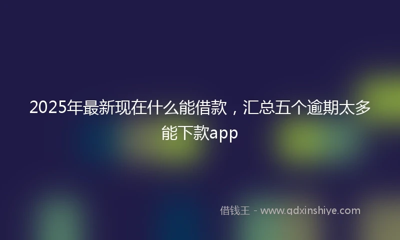 2025年最新现在什么能借款，汇总五个逾期太多能下款app