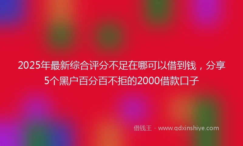 2025年最新综合评分不足在哪可以借到钱，分享5个黑户百分百不拒的2000借款口子