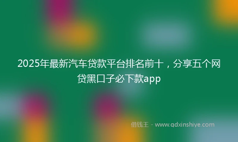 2025年最新汽车贷款平台排名前十，分享五个网贷黑口子必下款app