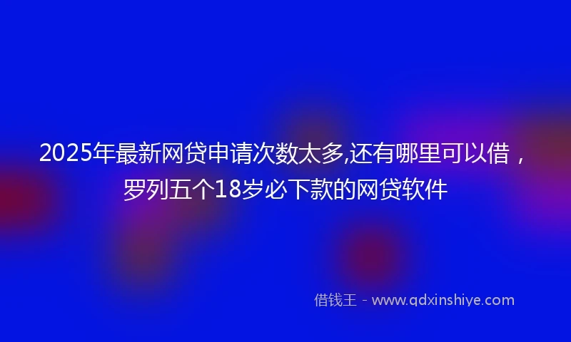 2025年最新网贷申请次数太多,还有哪里可以借，罗列五个18岁必下款的网贷软件