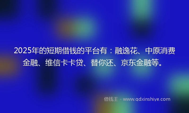 2025年的短期借钱的平台有：融逸花、中原消费金融、维信卡卡贷、替你还、京东金融等。