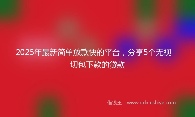 2025年最新简单放款快的平台，分享5个无视一切包下款的贷款
