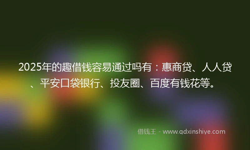 2025年的趣借钱容易通过吗有：惠商贷、人人贷、平安口袋银行、投友圈、百度有钱花等。