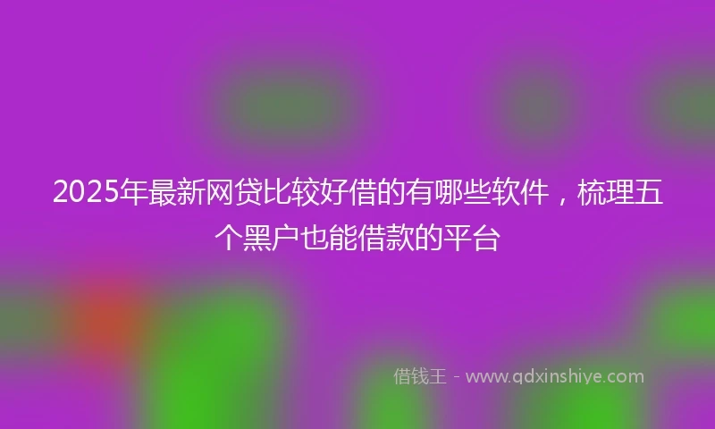 2025年最新网贷比较好借的有哪些软件，梳理五个黑户也能借款的平台