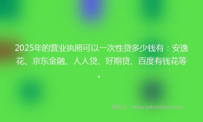 2025年的营业执照可以一次性贷多少钱有：安逸花、京东金融、人人贷、好期贷、百度有钱花等。