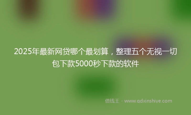 2025年最新网贷哪个最划算，整理五个无视一切包下款5000秒下款的软件