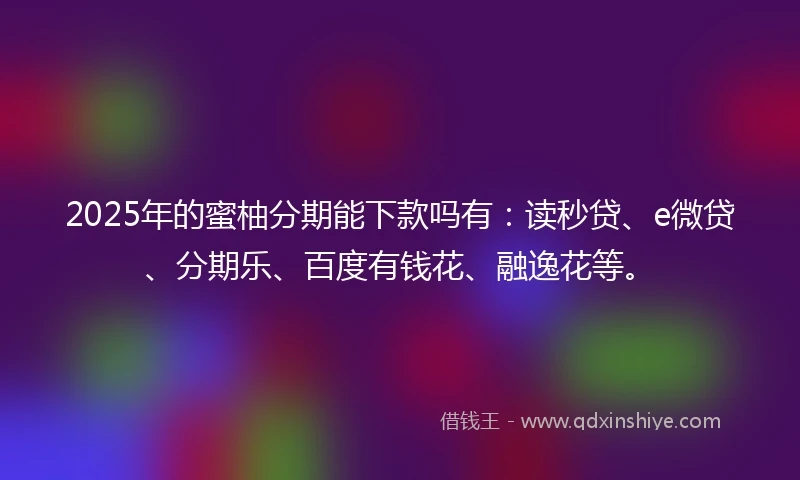 2025年的蜜柚分期能下款吗有：读秒贷、e微贷、分期乐、百度有钱花、融逸花等。
