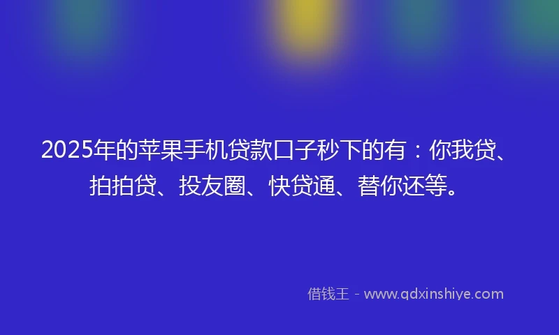 2025年的苹果手机贷款口子秒下的有：你我贷、拍拍贷、投友圈、快贷通、替你还等。