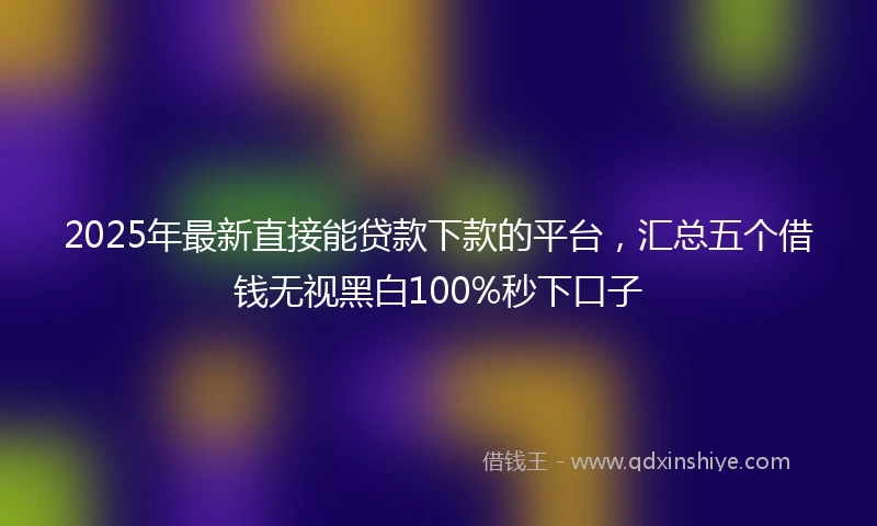 2025年最新直接能贷款下款的平台，汇总五个借钱无视黑白100%秒下口子