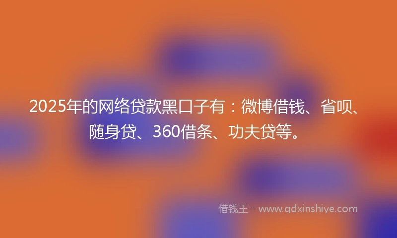 2025年的网络贷款黑口子有：微博借钱、省呗、随身贷、360借条、功夫贷等。
