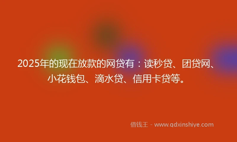 2025年的现在放款的网贷有：读秒贷、团贷网、小花钱包、滴水贷、信用卡贷等。