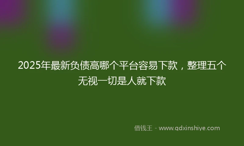 2025年最新负债高哪个平台容易下款，整理五个无视一切是人就下款