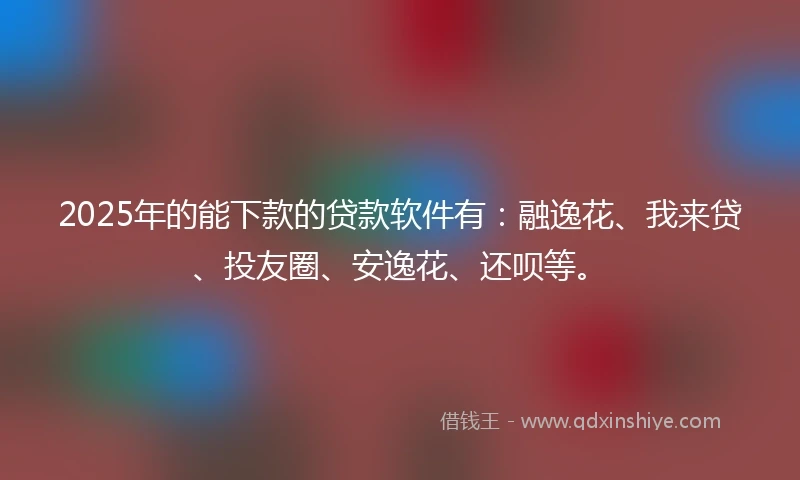 2025年的能下款的贷款软件有：融逸花、我来贷、投友圈、安逸花、还呗等。