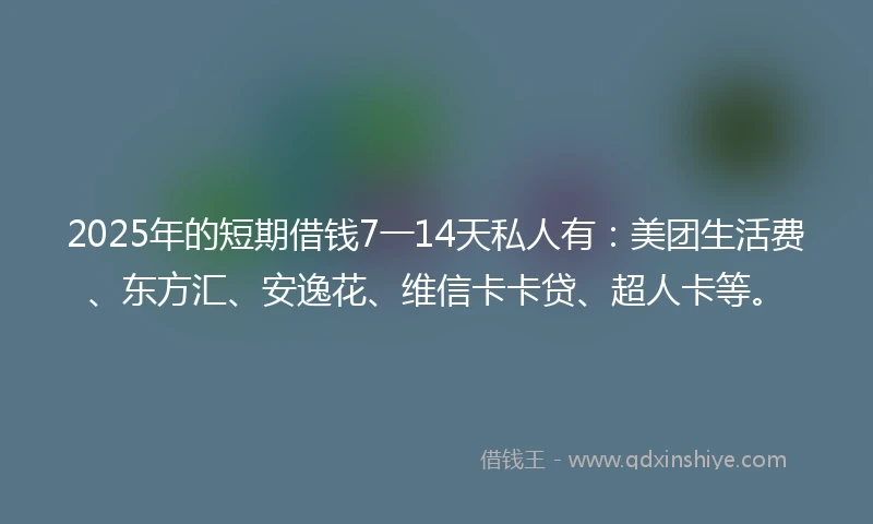 2025年的短期借钱7一14天私人有：美团生活费、东方汇、安逸花、维信卡卡贷、超人卡等。