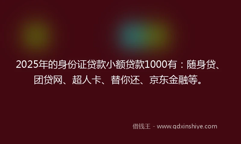2025年的身份证贷款小额贷款1000有：随身贷、团贷网、超人卡、替你还、京东金融等。