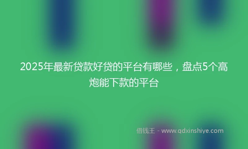 2025年最新贷款好贷的平台有哪些，盘点5个高炮能下款的平台