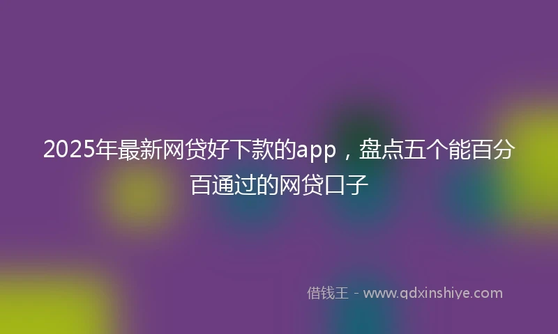 2025年最新网贷好下款的app，盘点五个能百分百通过的网贷口子