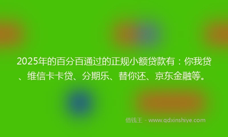 2025年的百分百通过的正规小额贷款有：你我贷、维信卡卡贷、分期乐、替你还、京东金融等。