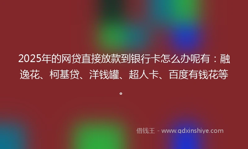 2025年的网贷直接放款到银行卡怎么办呢有：融逸花、柯基贷、洋钱罐、超人卡、百度有钱花等。