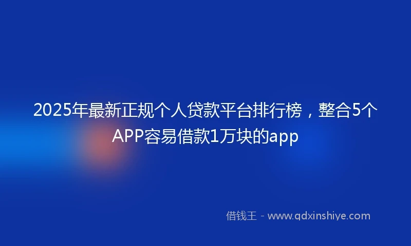 2025年最新正规个人贷款平台排行榜，整合5个APP容易借款1万块的app