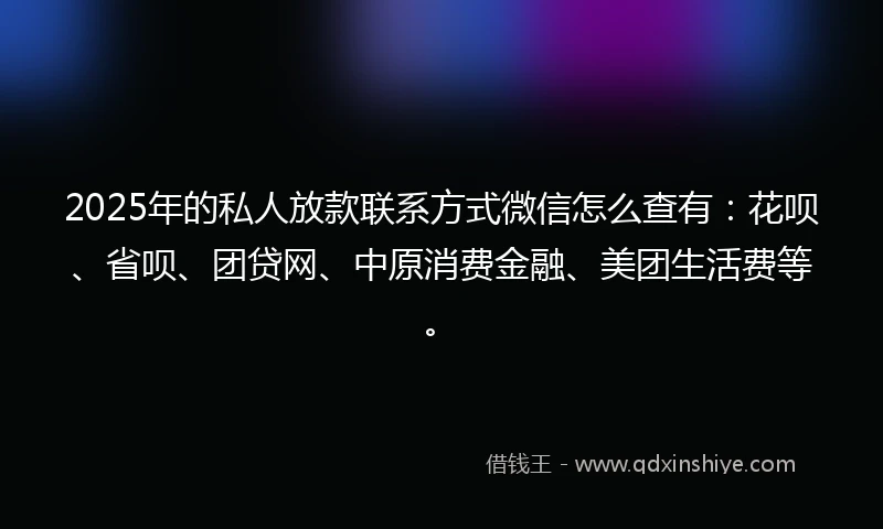 2025年的私人放款联系方式微信怎么查有：花呗、省呗、团贷网、中原消费金融、美团生活费等。