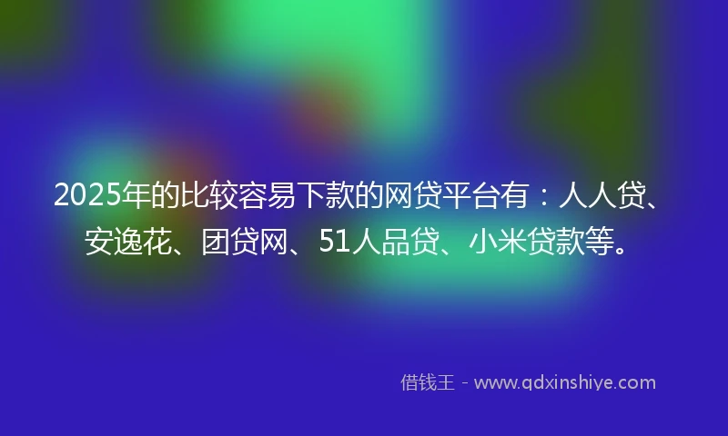 2025年的比较容易下款的网贷平台有：人人贷、安逸花、团贷网、51人品贷、小米贷款等。
