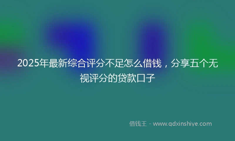 2025年最新综合评分不足怎么借钱，分享五个无视评分的贷款口子