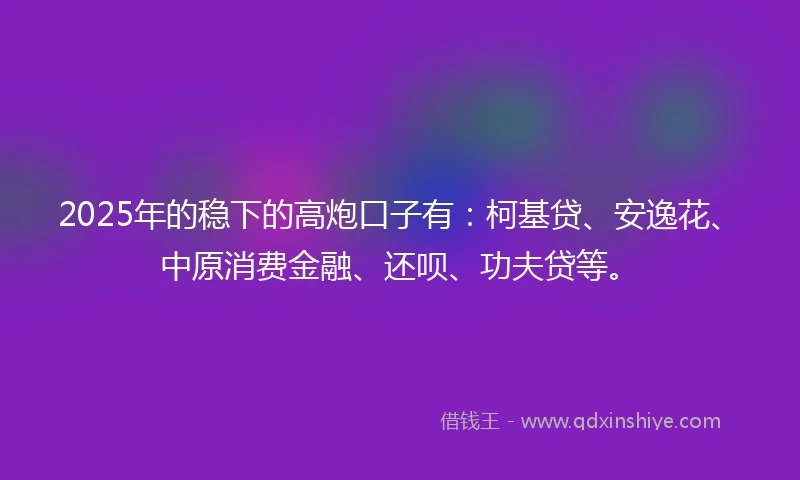 2025年的稳下的高炮口子有：柯基贷、安逸花、中原消费金融、还呗、功夫贷等。