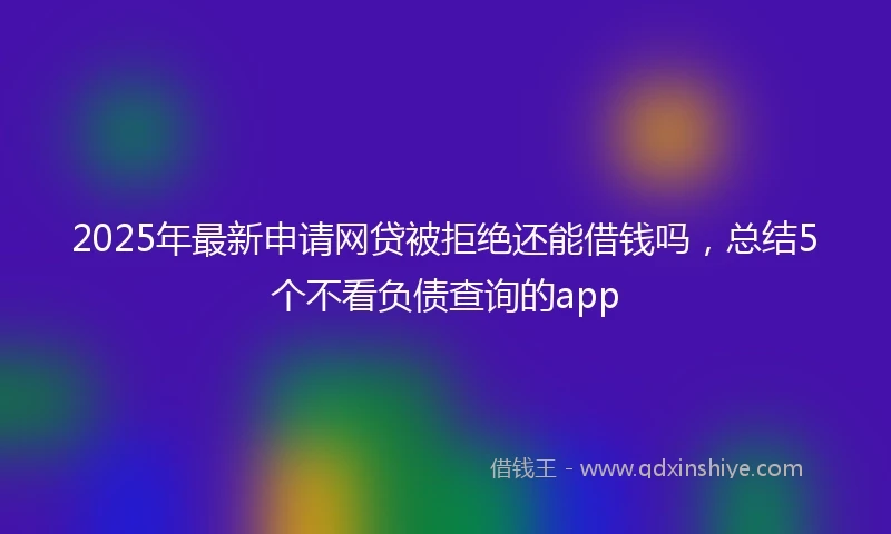 2025年最新申请网贷被拒绝还能借钱吗，总结5个不看负债查询的app