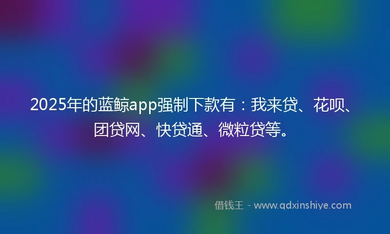 2025年的蓝鲸app强制下款有：我来贷、花呗、团贷网、快贷通、微粒贷等。