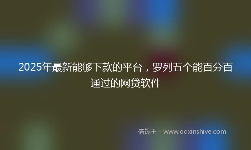 2025年最新能够下款的平台，罗列五个能百分百通过的网贷软件