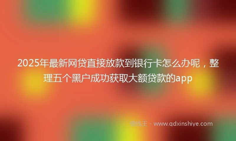 2025年最新网贷直接放款到银行卡怎么办呢，整理五个黑户成功获取大额贷款的app