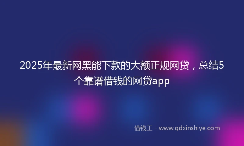 2025年最新网黑能下款的大额正规网贷，总结5个靠谱借钱的网贷app