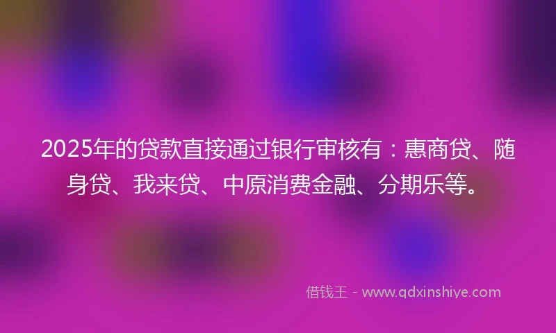 2025年的贷款直接通过银行审核有：惠商贷、随身贷、我来贷、中原消费金融、分期乐等。