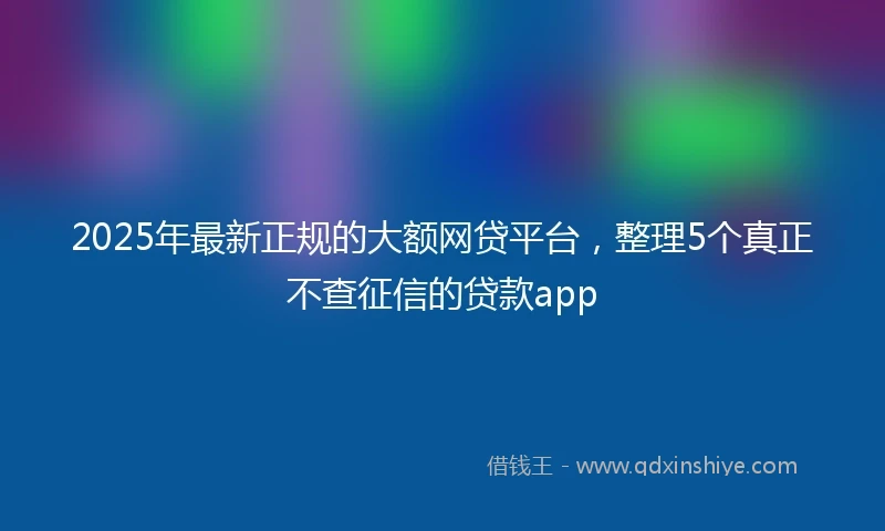 2025年最新正规的大额网贷平台，整理5个真正不查征信的贷款app
