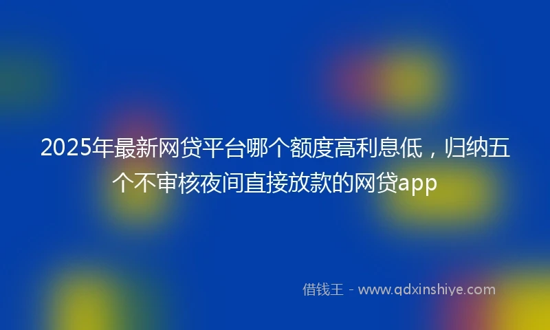 2025年最新网贷平台哪个额度高利息低，归纳五个不审核夜间直接放款的网贷app