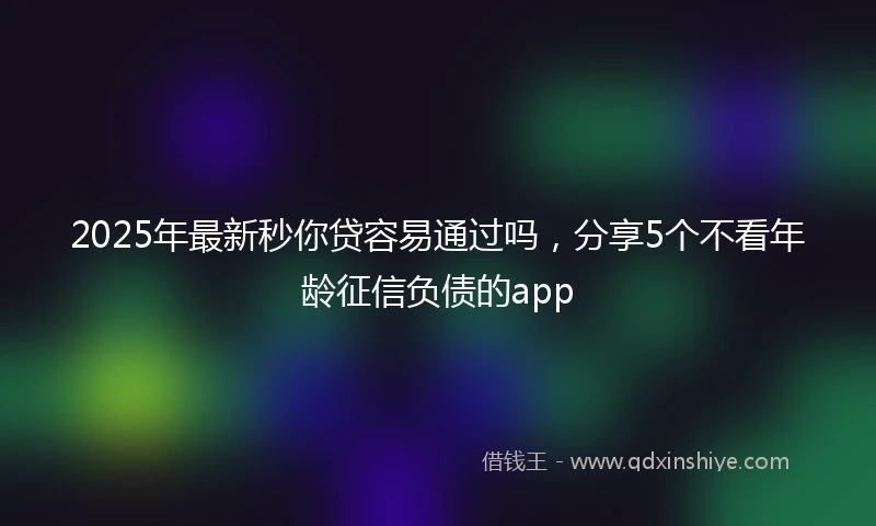 2025年最新秒你贷容易通过吗，分享5个不看年龄征信负债的app