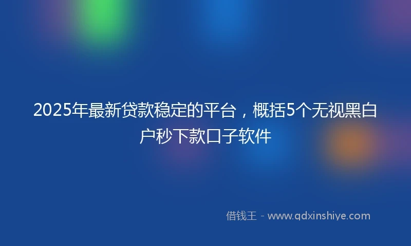 2025年最新贷款稳定的平台，概括5个无视黑白户秒下款口子软件