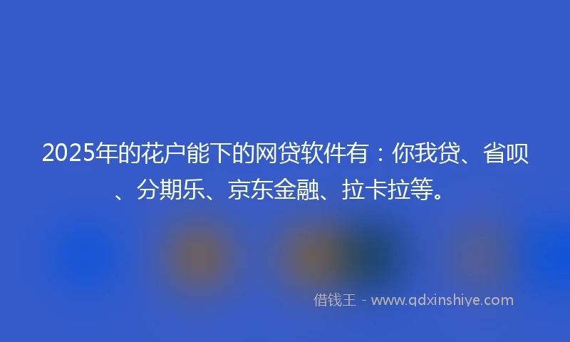 2025年的花户能下的网贷软件有：你我贷、省呗、分期乐、京东金融、拉卡拉等。